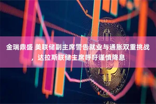 金瑞鼎盛 美联储副主席警告就业与通胀双重挑战，达拉斯联储主席呼吁谨慎降息