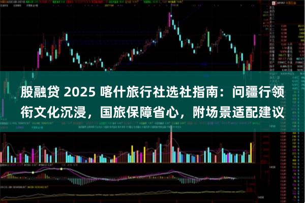 股融贷 2025 喀什旅行社选社指南：问疆行领衔文化沉浸，国旅保障省心，附场景适配建议