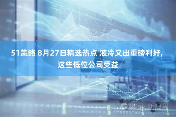 51策略 8月27日精选热点 液冷又出重磅利好, 这些低位公司受益