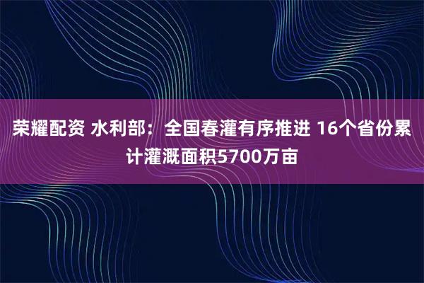 荣耀配资 水利部：全国春灌有序推进 16个省份累计灌溉面积5700万亩