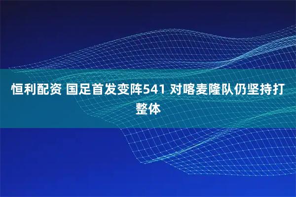恒利配资 国足首发变阵541 对喀麦隆队仍坚持打整体